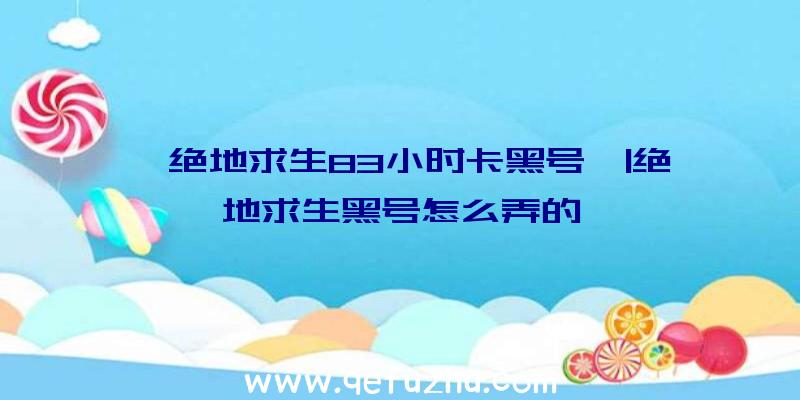 「绝地求生83小时卡黑号」|绝地求生黑号怎么弄的